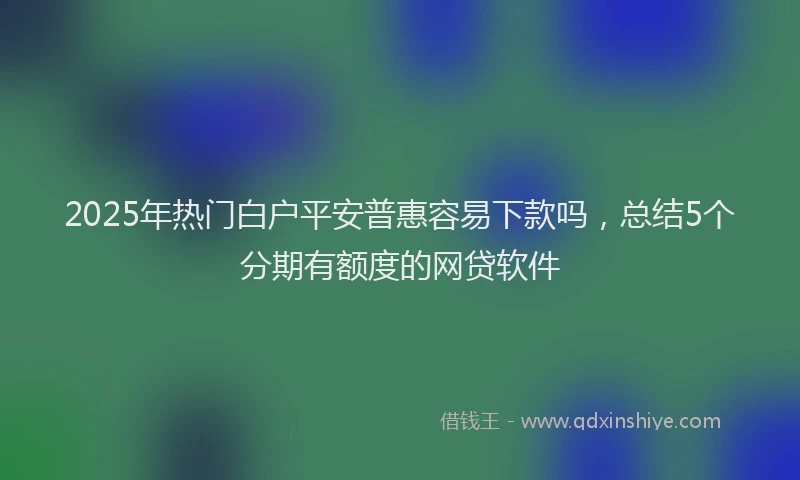 2025年热门白户平安普惠容易下款吗，总结5个分期有额度的网贷软件