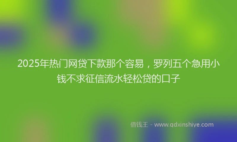 2025年热门网贷下款那个容易，罗列五个急用小钱不求征信流水轻松贷的口子