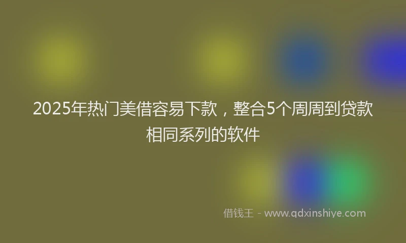 2025年热门美借容易下款，整合5个周周到贷款相同系列的软件