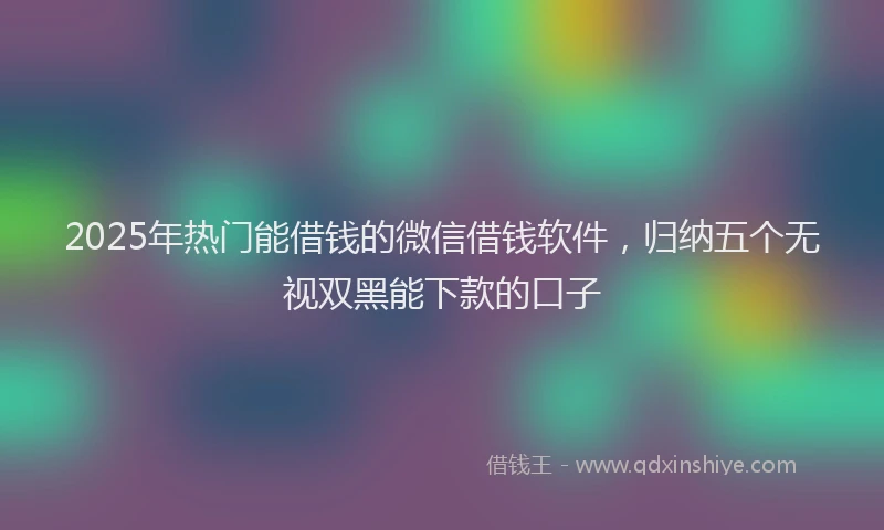 2025年热门能借钱的微信借钱软件，归纳五个无视双黑能下款的口子
