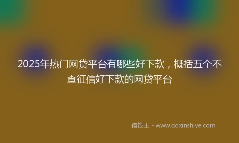 2025年热门网贷平台有哪些好下款，概括五个不查征信好下款的网贷平台
