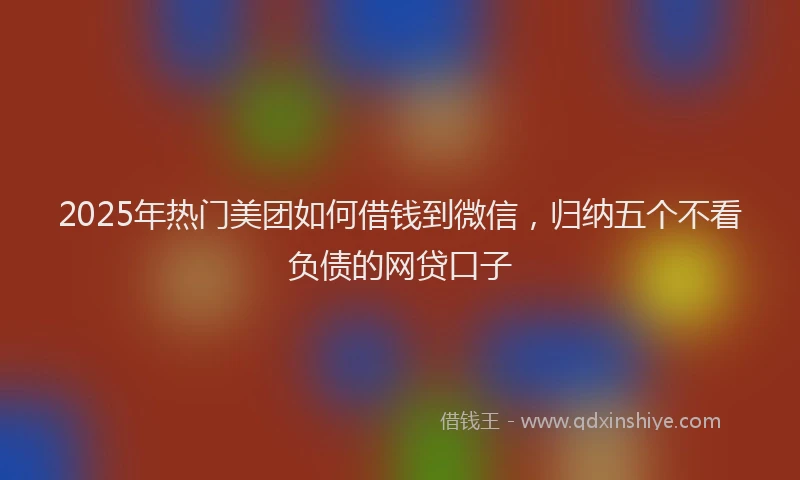 2025年热门美团如何借钱到微信，归纳五个不看负债的网贷口子