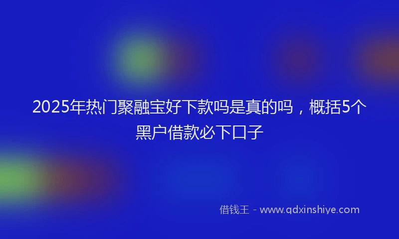 2025年热门聚融宝好下款吗是真的吗，概括5个黑户借款必下口子