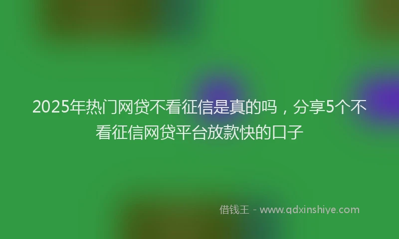 2025年热门网贷不看征信是真的吗，分享5个不看征信网贷平台放款快的口子
