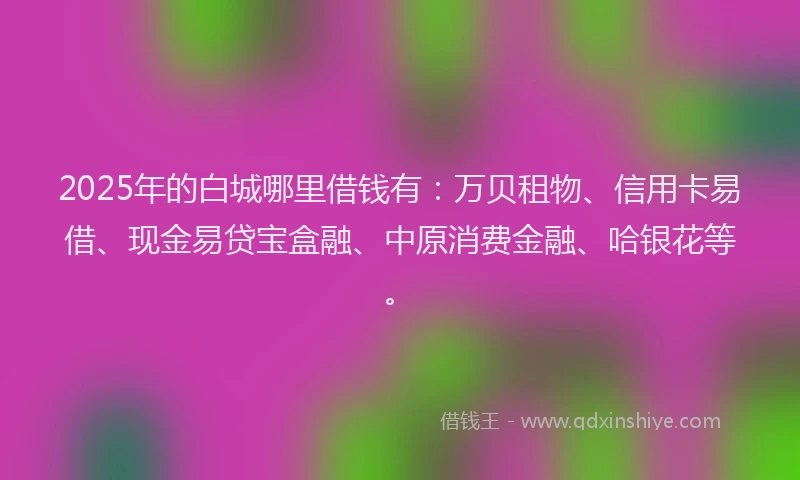 2025年的白城哪里借钱有：万贝租物、信用卡易借、现金易贷宝盒融、中原消费金融、哈银花等。