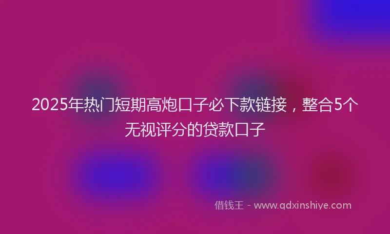 2025年热门短期高炮口子必下款链接，整合5个无视评分的贷款口子