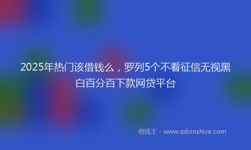 2025年热门该借钱么，罗列5个不看征信无视黑白百分百下款网贷平台