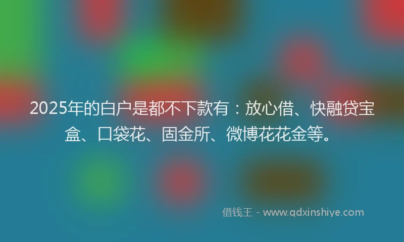 2025年的白户是都不下款有：放心借、快融贷宝盒、口袋花、固金所、微博花花金等。