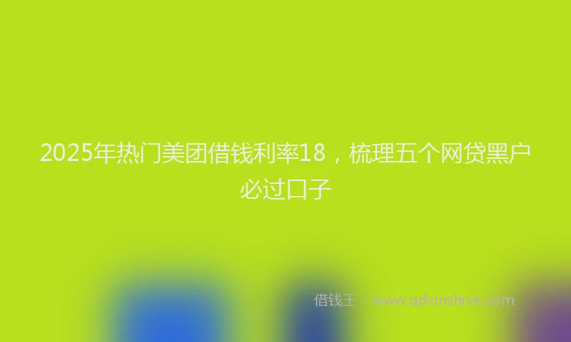 2025年热门美团借钱利率18，梳理五个网贷黑户必过口子