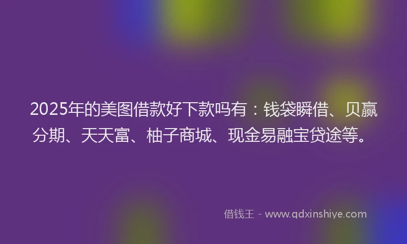 2025年的美图借款好下款吗有：钱袋瞬借、贝赢分期、天天富、柚子商城、现金易融宝贷途等。