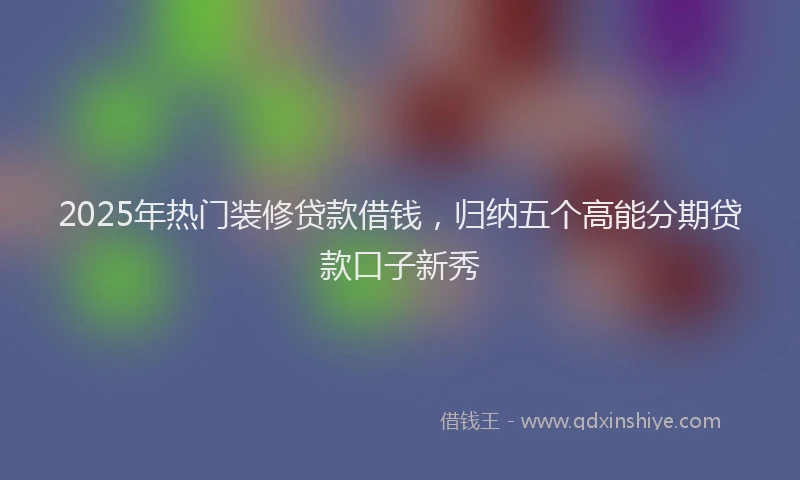 2025年热门装修贷款借钱，归纳五个高能分期贷款口子新秀
