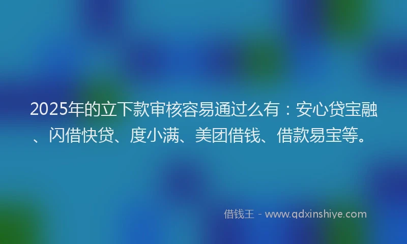 2025年的立下款审核容易通过么有：安心贷宝融、闪借快贷、度小满、美团借钱、借款易宝等。