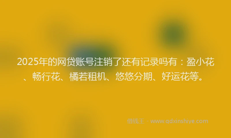 2025年的网贷账号注销了还有记录吗有：盈小花、畅行花、橘若租机、悠悠分期、好运花等。