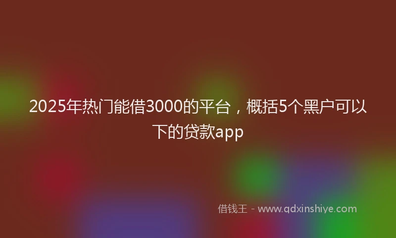 2025年热门能借3000的平台，概括5个黑户可以下的贷款app