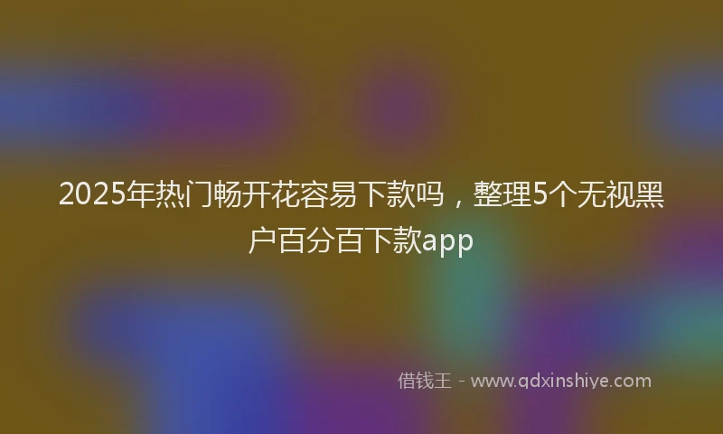 2025年热门畅开花容易下款吗，整理5个无视黑户百分百下款app