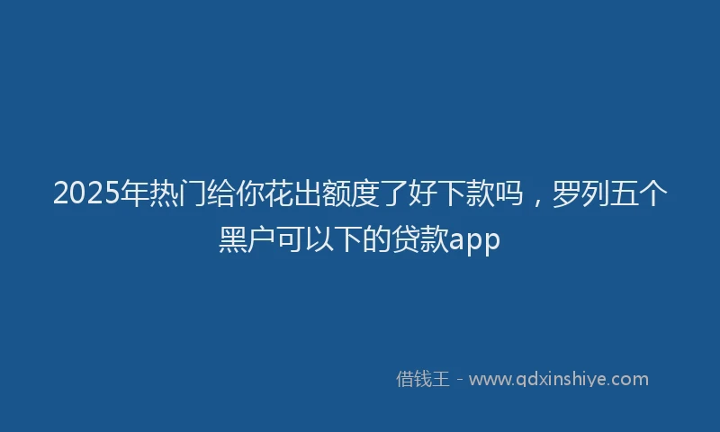 2025年热门给你花出额度了好下款吗，罗列五个黑户可以下的贷款app