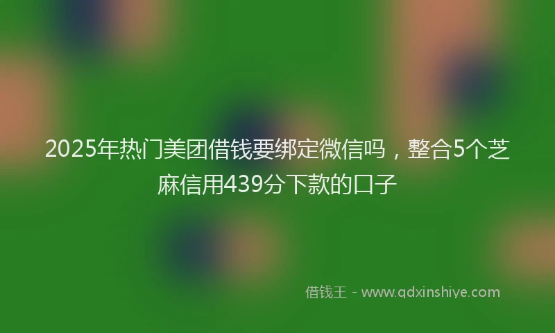 2025年热门美团借钱要绑定微信吗，整合5个芝麻信用439分下款的口子