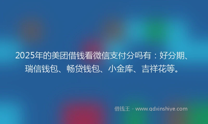 2025年的美团借钱看微信支付分吗有：好分期、瑞信钱包、畅贷钱包、小金库、吉祥花等。