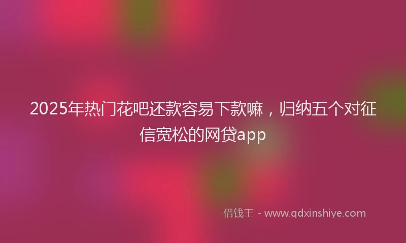 2025年热门花吧还款容易下款嘛，归纳五个对征信宽松的网贷app