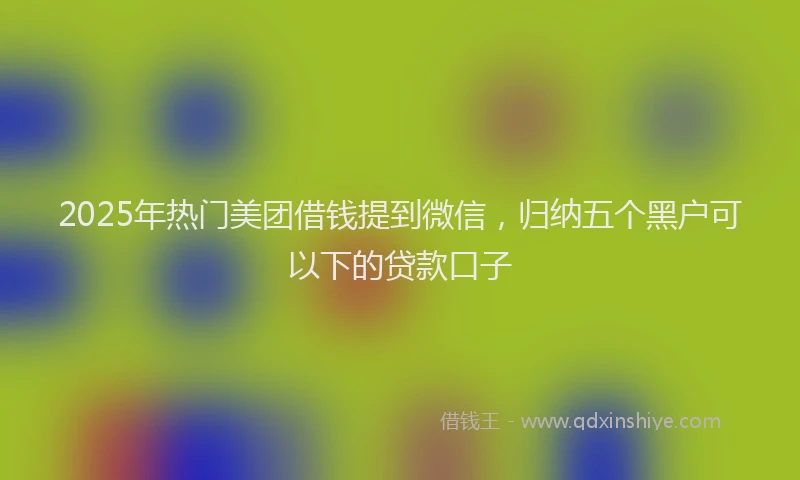 2025年热门美团借钱提到微信，归纳五个黑户可以下的贷款口子