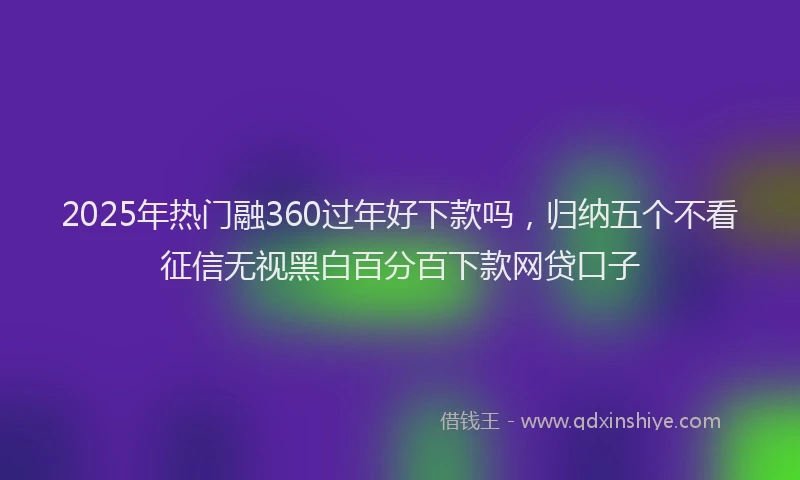 2025年热门融360过年好下款吗，归纳五个不看征信无视黑白百分百下款网贷口子