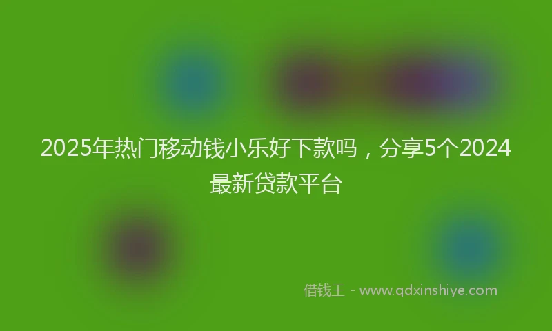 2025年热门移动钱小乐好下款吗，分享5个2024最新贷款平台