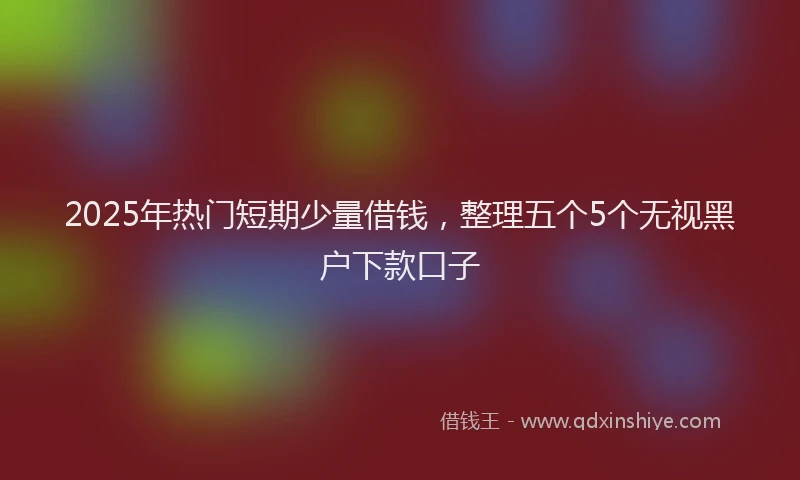 2025年热门短期少量借钱，整理五个5个无视黑户下款口子