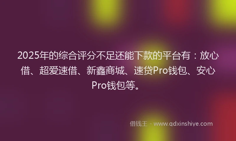 2025年的综合评分不足还能下款的平台有：放心借、超爱速借、新鑫商城、速贷Pro钱包、安心Pro钱包等。