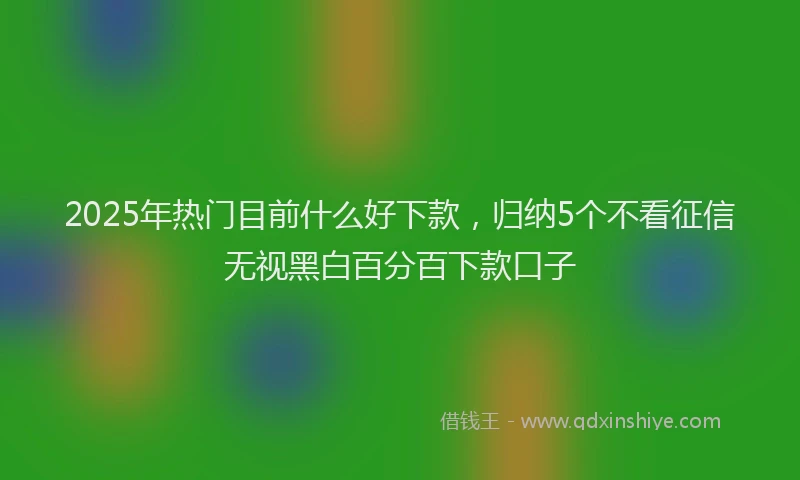 2025年热门目前什么好下款，归纳5个不看征信无视黑白百分百下款口子