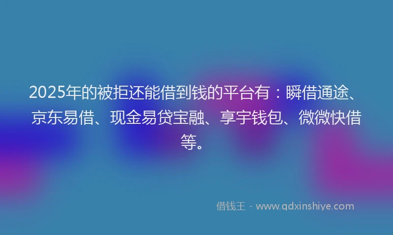 2025年的被拒还能借到钱的平台有：瞬借通途、京东易借、现金易贷宝融、享宇钱包、微微快借等。