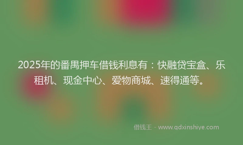 2025年的番禺押车借钱利息有：快融贷宝盒、乐租机、现金中心、爱物商城、速得通等。