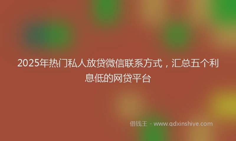 2025年热门私人放贷微信联系方式，汇总五个利息低的网贷平台
