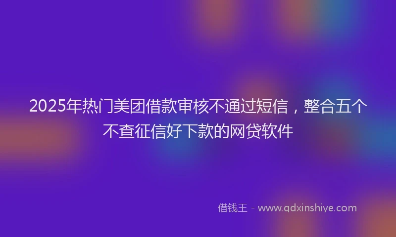 2025年热门美团借款审核不通过短信，整合五个不查征信好下款的网贷软件