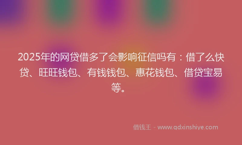 2025年的网贷借多了会影响征信吗有：借了么快贷、旺旺钱包、有钱钱包、惠花钱包、借贷宝易等。