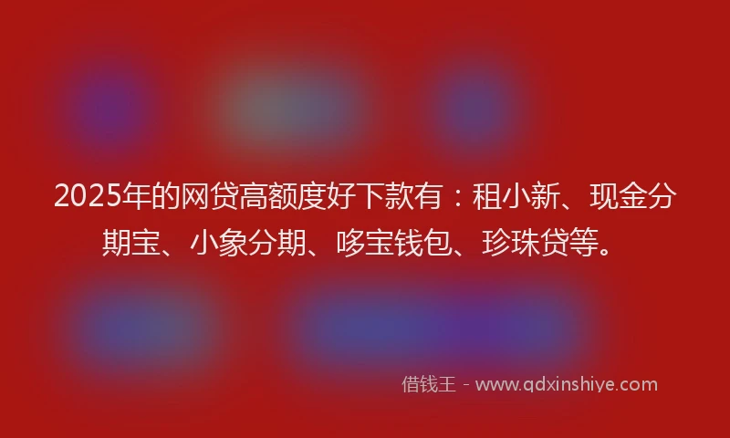 2025年的网贷高额度好下款有：租小新、现金分期宝、小象分期、哆宝钱包、珍珠贷等。