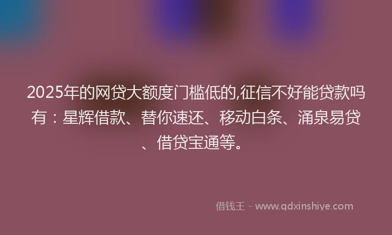 2025年的网贷大额度门槛低的,征信不好能贷款吗有：星辉借款、替你速还、移动白条、涌泉易贷、借贷宝通等。