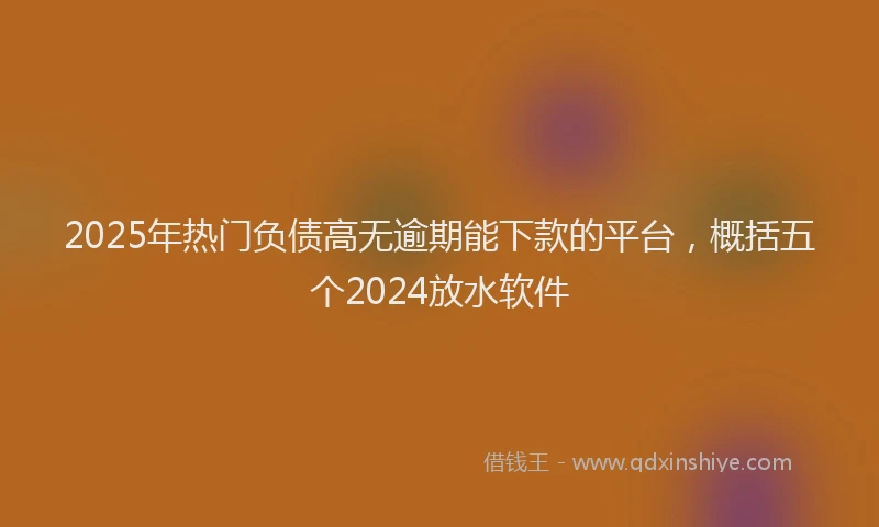 2025年热门负债高无逾期能下款的平台，概括五个2024放水软件