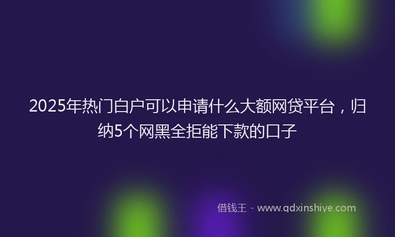 2025年热门白户可以申请什么大额网贷平台，归纳5个网黑全拒能下款的口子