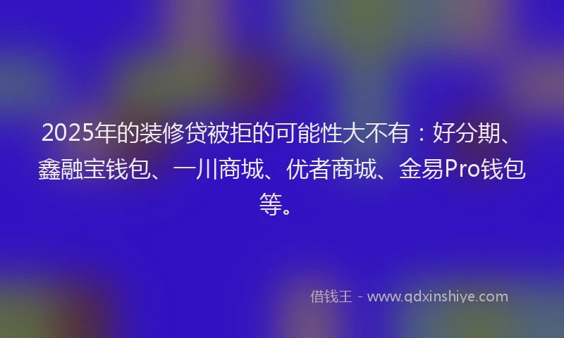 2025年的装修贷被拒的可能性大不有：好分期、鑫融宝钱包、一川商城、优者商城、金易Pro钱包等。