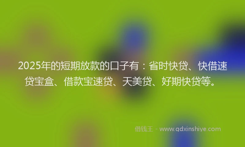 2025年的短期放款的口子有：省时快贷、快借速贷宝盒、借款宝速贷、天美贷、好期快贷等。