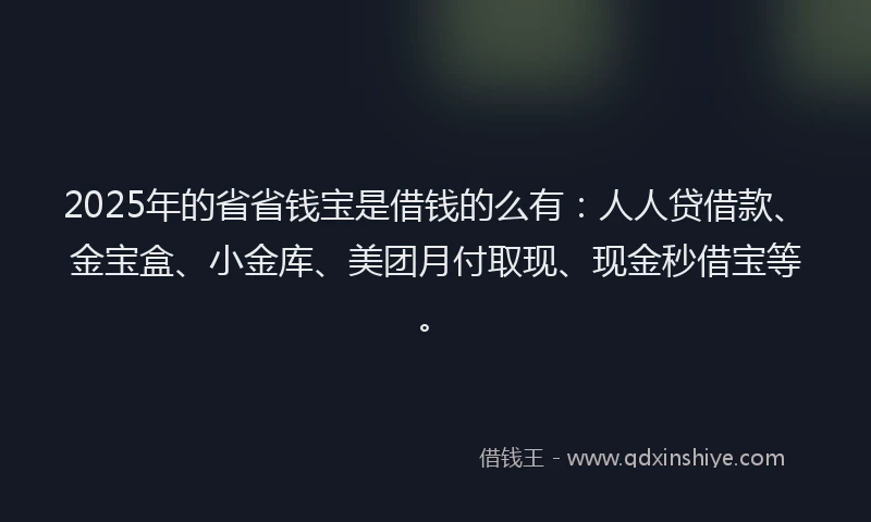 2025年的省省钱宝是借钱的么有：人人贷借款、金宝盒、小金库、美团月付取现、现金秒借宝等。