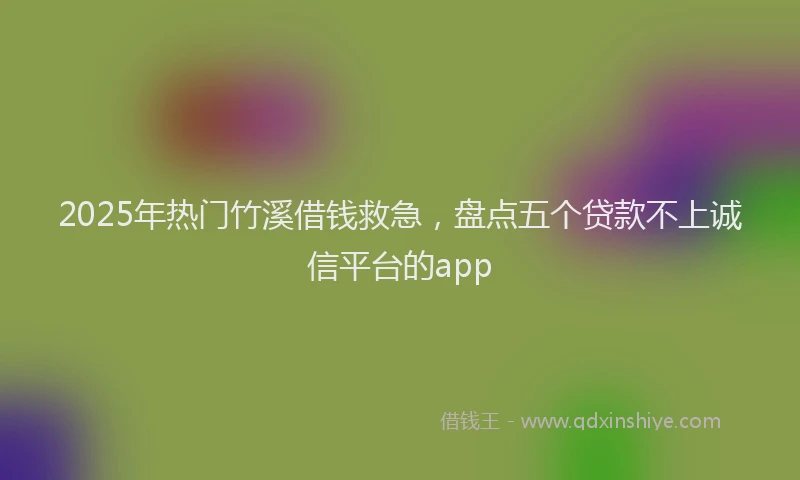 2025年热门竹溪借钱救急，盘点五个贷款不上诚信平台的app