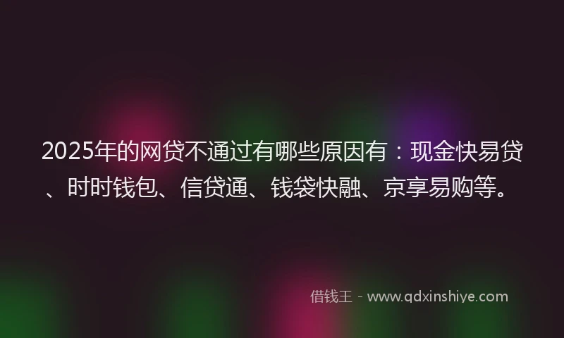 2025年的网贷不通过有哪些原因有：现金快易贷、时时钱包、信贷通、钱袋快融、京享易购等。