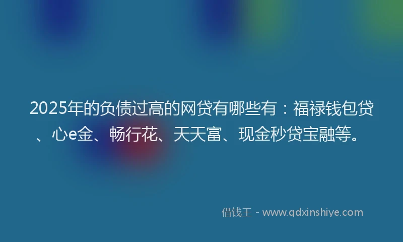 2025年的负债过高的网贷有哪些有：福禄钱包贷、心e金、畅行花、天天富、现金秒贷宝融等。