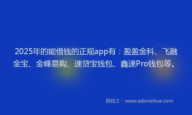 2025年的能借钱的正规app有：盈盈金科、飞融金宝、金峰易购、速贷宝钱包、鑫速Pro钱包等。