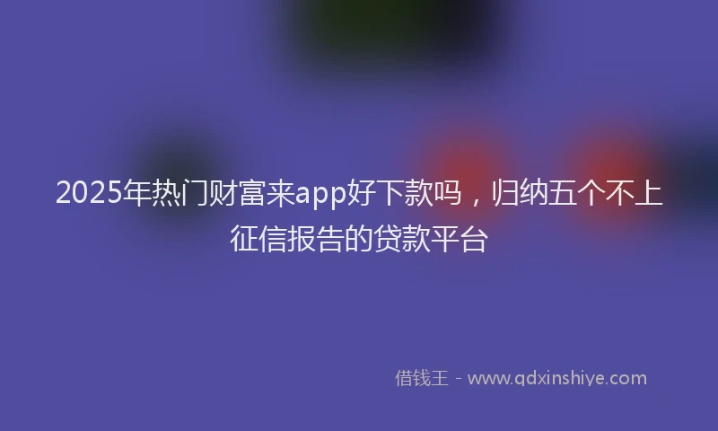 2025年热门财富来app好下款吗，归纳五个不上征信报告的贷款平台