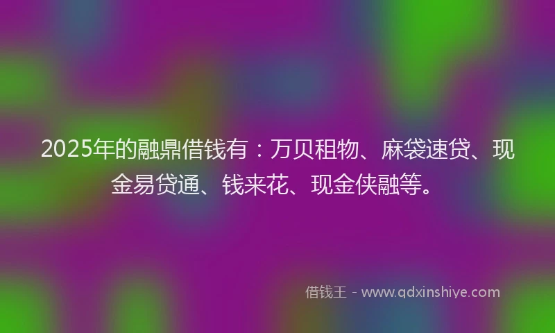 2025年的融鼎借钱有：万贝租物、麻袋速贷、现金易贷通、钱来花、现金侠融等。