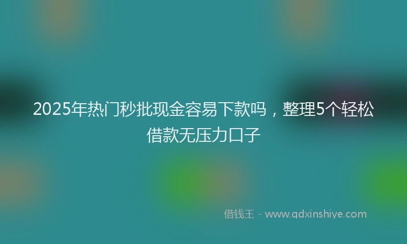 2025年热门秒批现金容易下款吗，整理5个轻松借款无压力口子