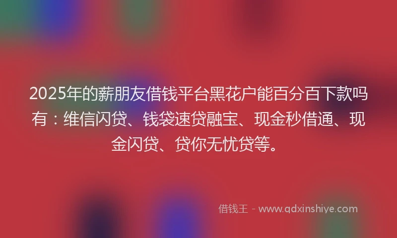 2025年的薪朋友借钱平台黑花户能百分百下款吗有：维信闪贷、钱袋速贷融宝、现金秒借通、现金闪贷、贷你无忧贷等。