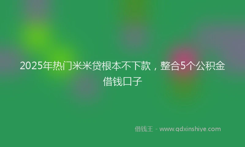 2025年热门米米贷根本不下款，整合5个公积金借钱口子